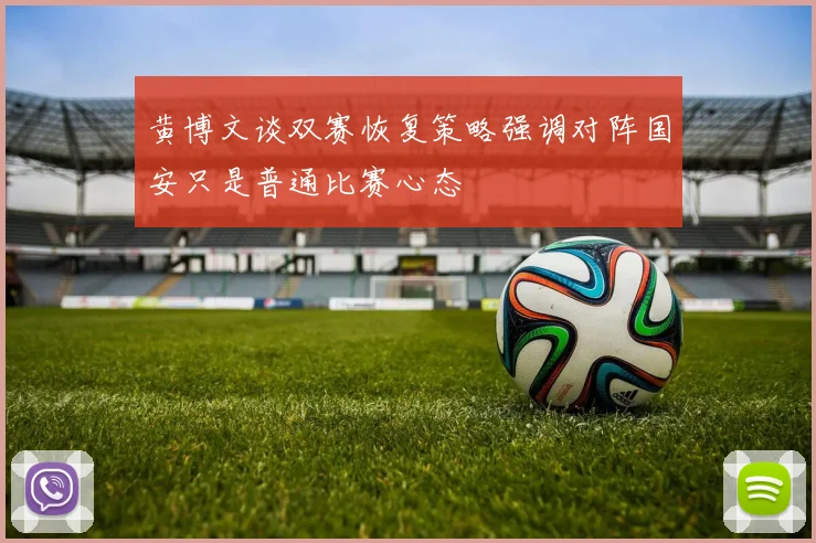 黄博文谈双赛恢复策略强调对阵国安只是普通比赛心态