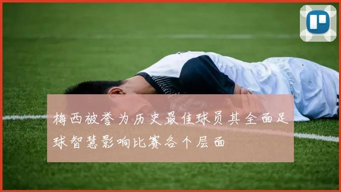 梅西被誉为历史最佳球员其全面足球智慧影响比赛各个层面