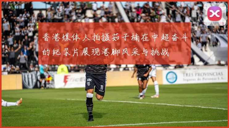 香港媒体人拍摄茹子楠在中超奋斗的纪录片展现港脚风采与挑战