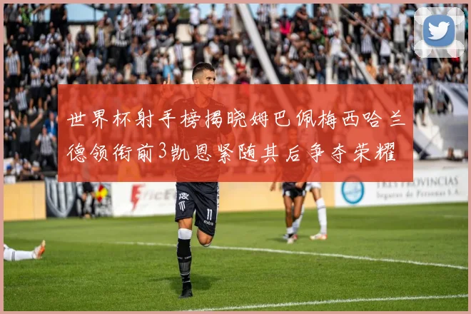 世界杯射手榜揭晓姆巴佩梅西哈兰德领衔前3凯恩紧随其后争夺荣耀