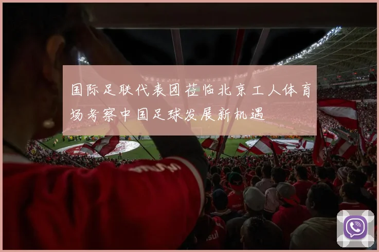 国际足联代表团莅临北京工人体育场考察中国足球发展新机遇