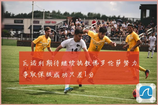 瓦诺利期待继续执教佛罗伦萨努力争取保级成功只差1分