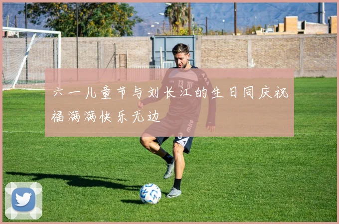 六一儿童节与刘长江的生日同庆祝福满满快乐无边