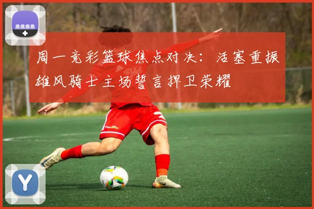周一竞彩篮球焦点对决：活塞重振雄风骑士主场誓言捍卫荣耀