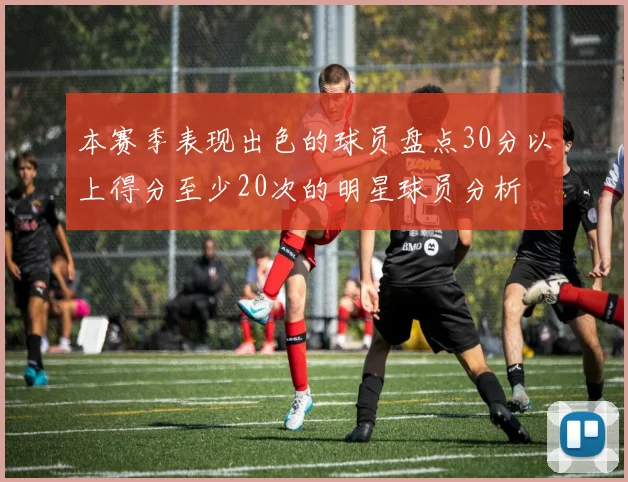 本赛季表现出色的球员盘点30分以上得分至少20次的明星球员分析