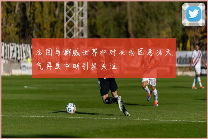 法国与挪威世界杯对决或因恶劣天气再度中断引发关注