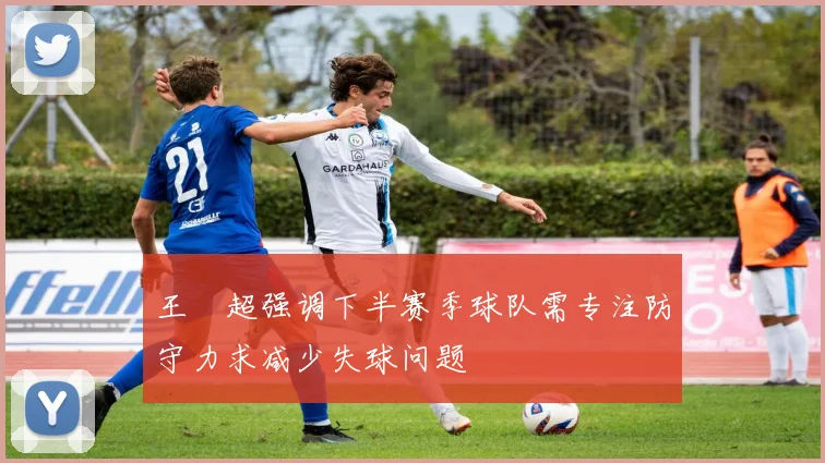 王燊超强调下半赛季球队需专注防守力求减少失球问题