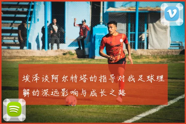 埃泽谈阿尔特塔的指导对我足球理解的深远影响与成长之路