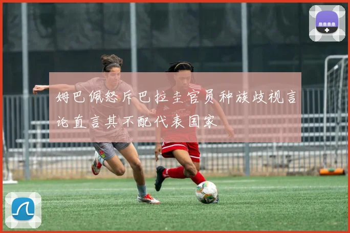 姆巴佩怒斥巴拉圭官员种族歧视言论直言其不配代表国家