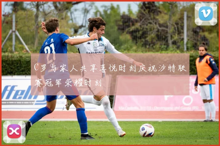C罗与家人共享喜悦时刻庆祝沙特联赛冠军荣耀时刻