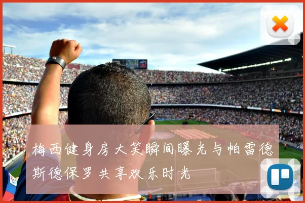 梅西健身房大笑瞬间曝光与帕雷德斯德保罗共享欢乐时光